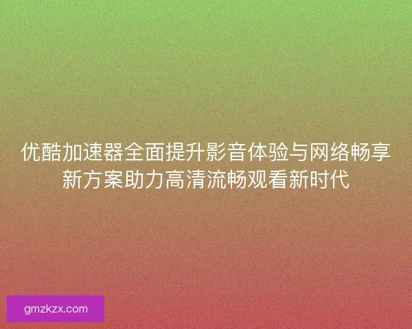 优酷加速器全面提升影音体验与网络畅享新方案助力高清流畅观看新时代