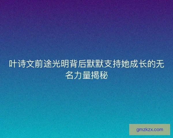 叶诗文前途光明背后默默支持她成长的无名力量揭秘