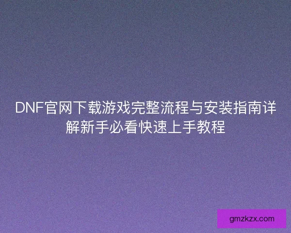 DNF官网下载游戏完整流程与安装指南详解新手必看快速上手教程