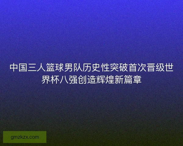中国三人篮球男队历史性突破首次晋级世界杯八强创造辉煌新篇章