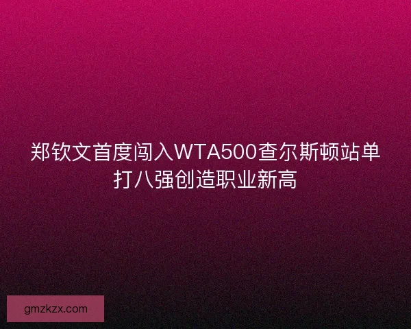 郑钦文首度闯入WTA500查尔斯顿站单打八强创造职业新高