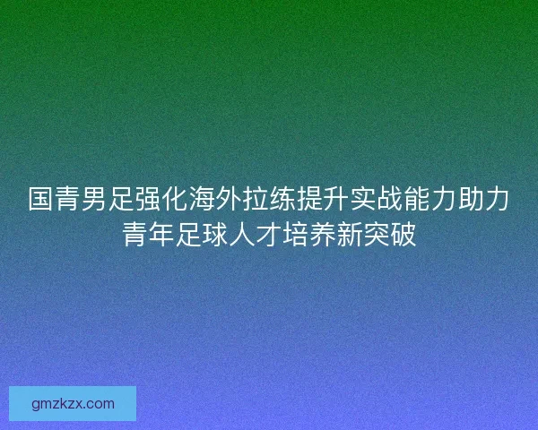 国青男足强化海外拉练提升实战能力助力青年足球人才培养新突破